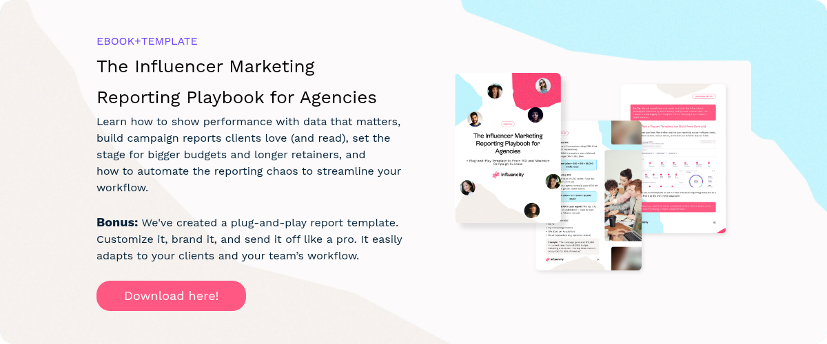 EBOOK+TEMPLATE The Influencer Marketing Reporting Playbook for Agencies Learn how to show performance with data that matters, build campaign reports clients love (and read), set the stage for bigger budgets and longer retainers, and how to automate the reporting chaos to streamline your workflow.   Bonus: We've created a plug-and-play report template. Customize it, brand it, and send it off like a pro. It easily adapts to your clients and your team’s workflow.  